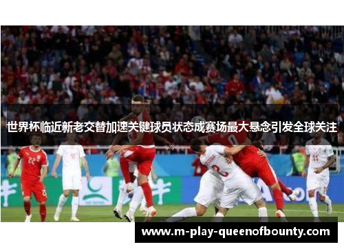 世界杯临近新老交替加速关键球员状态成赛场最大悬念引发全球关注 世界杯临近新老交替加速关键球员状态成赛场最大悬念引发全球关注
