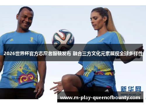 2026世界杯官方志愿者服装发布 融合三方文化元素展现全球多样性 2026世界杯官方志愿者服装发布 融合三方文化元素展现全球多样性