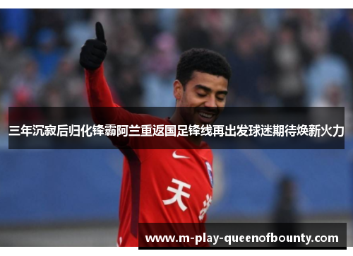 三年沉寂后归化锋霸阿兰重返国足锋线再出发球迷期待焕新火力 三年沉寂后归化锋霸阿兰重返国足锋线再出发球迷期待焕新火力