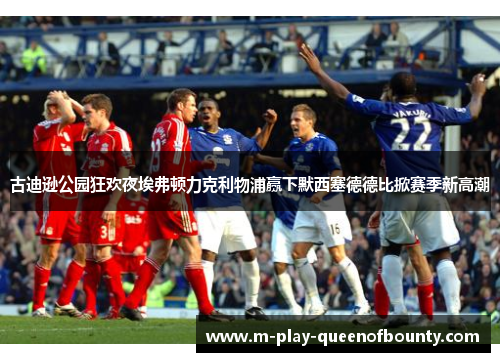 古迪逊公园狂欢夜埃弗顿力克利物浦赢下默西塞德德比掀赛季新高潮