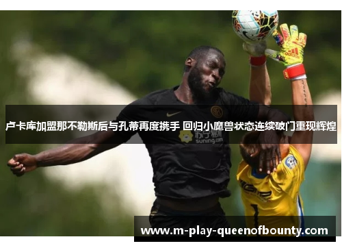 卢卡库加盟那不勒斯后与孔蒂再度携手 回归小魔兽状态连续破门重现辉煌 卢卡库加盟那不勒斯后与孔蒂再度携手 回归小魔兽状态连续破门重现辉煌