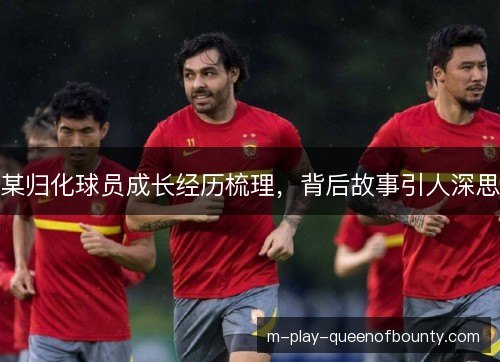 某归化球员成长经历梳理，背后故事引人深思